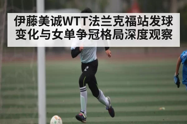 伊藤美诚WTT法兰克福站发球变化与女单争冠格局深度观察 | bandao